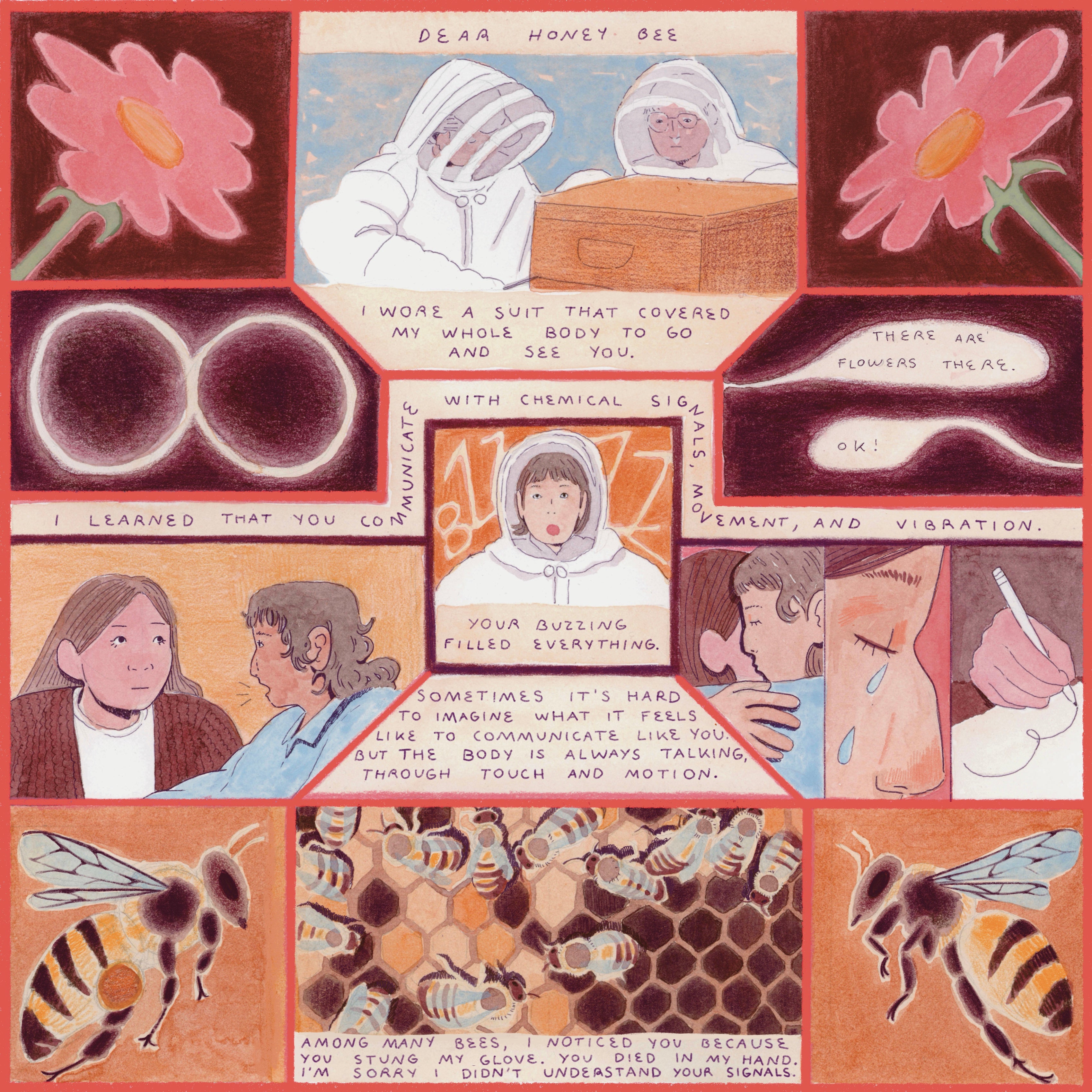 "Comic depicting bees and human ways of communication. The text says ""Dear honey bee. I wore a suit that covered my whole body to go and see you.  I learned that you communicate with chemical signals, movement, and vibration.  Your buzzing filled everything. Sometimes it’s hard for me to imagine what it feels like to communicate like you, but the body is always talking in many ways, through touch and motion.  Among many bees, I noticed you because you stung my glove.  I saw you die in my hand. I’m sorry I 