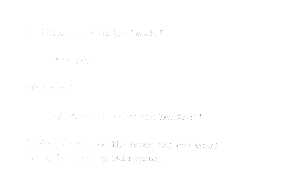 “I don’t know but I heard someone order one.” “I’d like a sex on the beach.” “Me too.” “Me three.” “A round of sex on the beaches!” “Barkeep, sexes on the beach for everyone!” Louis is ordering this round.