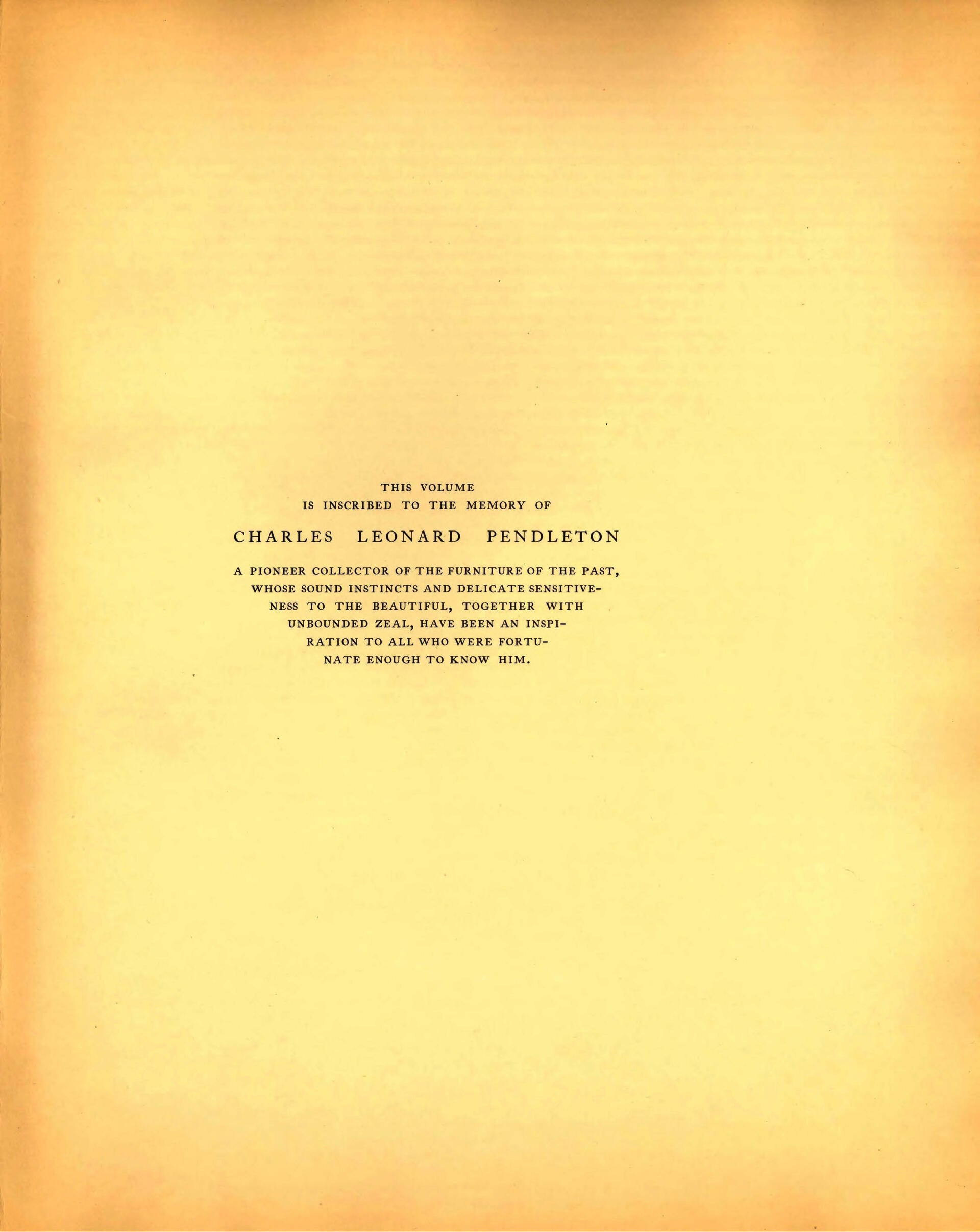 Pendleton Collection page: Dedication page: "This volume is inscribed to the memory of Charles Leonard Pendleton, A pioneer collector of the furniture of the past, whose sound instincts and delicate sensitiveness to the beautiful, together with unbounded zeal, have been an inspiration to all who were fortunate enough to know him."
