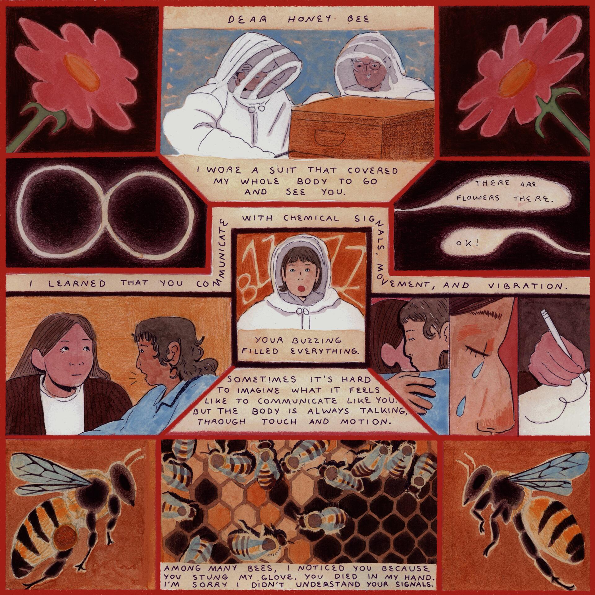 "Comic depicting bees and human ways of communication. The text says ""Dear honey bee. I wore a suit that covered my whole body to go and see you.  I learned that you communicate with chemical signals, movement, and vibration.  Your buzzing filled everything. Sometimes it’s hard for me to imagine what it feels like to communicate like you, but the body is always talking in many ways, through touch and motion.  Among many bees, I noticed you because you stung my glove.  I saw you die in my hand. I’m sorry I 