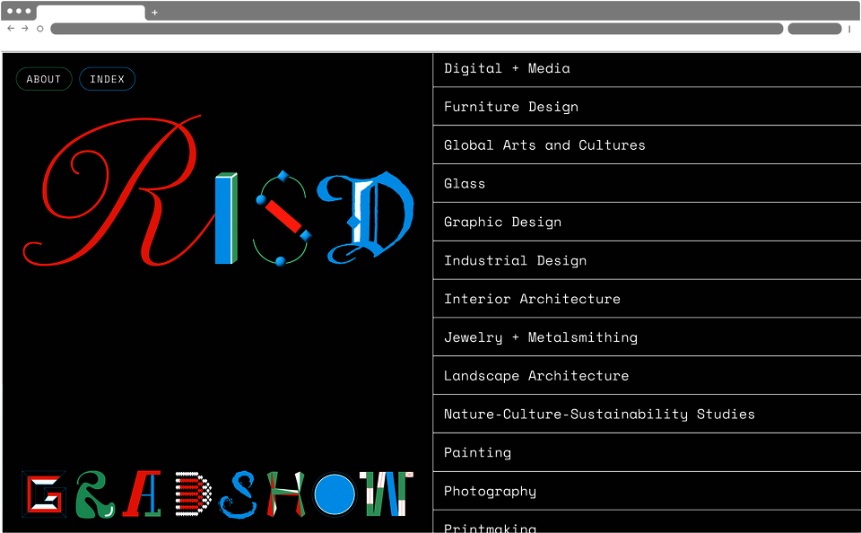 Screenshot of a webpage which has a black background. On the left reads “RISD GRAD SHOW”, with each letter in a different font. The right side features a list of art disciplines: “Digital plus Media, Furniture Design, Global Arts and Cultures, Glass, Graphic Design, Industrial Design, Interior Architecture, Jewelry + Metalsmithing, Landscape Architecture, Nature Culture Sustainability Studies, Painting, Photography, Printmaking”. The top left reads “About” and “Index”. 